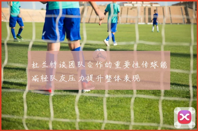 杜兰特谈团队合作的重要性传球能减轻队友压力提升整体表现