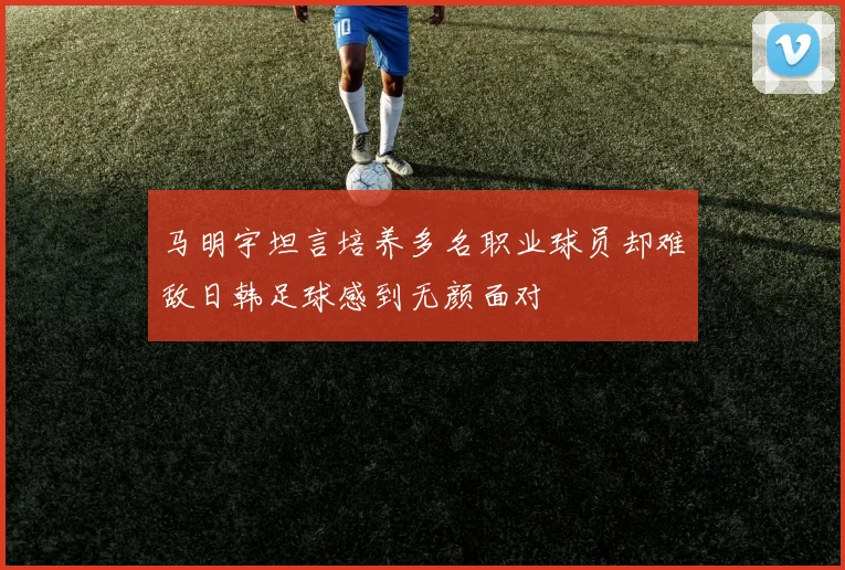 马明宇坦言培养多名职业球员却难敌日韩足球感到无颜面对