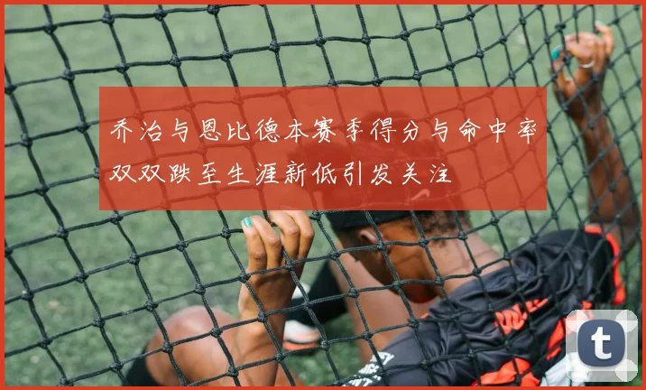 乔治与恩比德本赛季得分与命中率双双跌至生涯新低引发关注