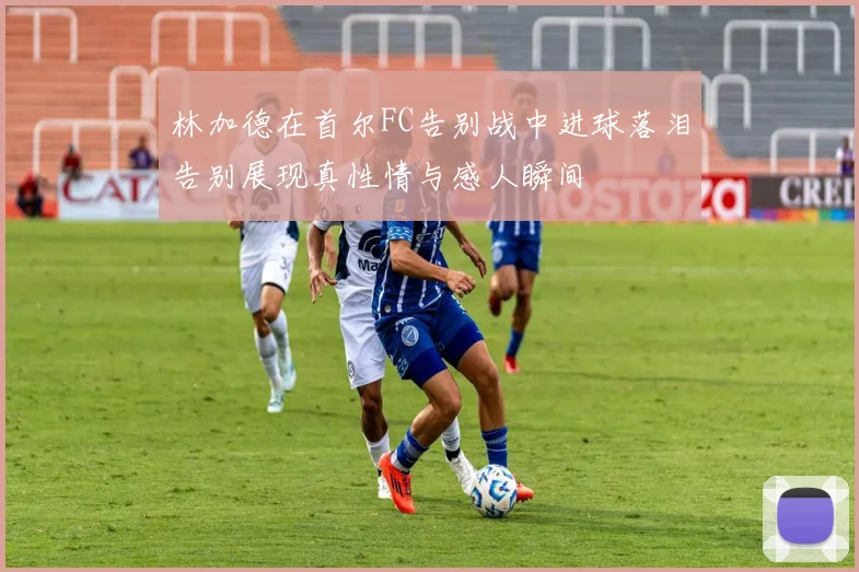 林加德在首尔FC告别战中进球落泪告别展现真性情与感人瞬间