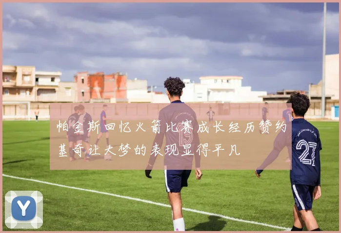帕金斯回忆火箭比赛成长经历赞约基奇让大梦的表现显得平凡