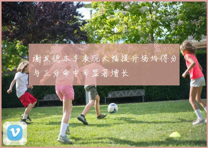 谢泼德本季表现大幅提升场均得分与三分命中率显著增长