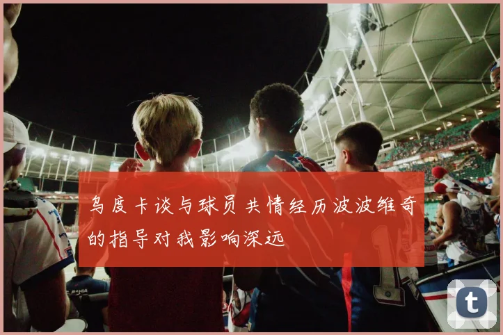 乌度卡谈与球员共情经历波波维奇的指导对我影响深远