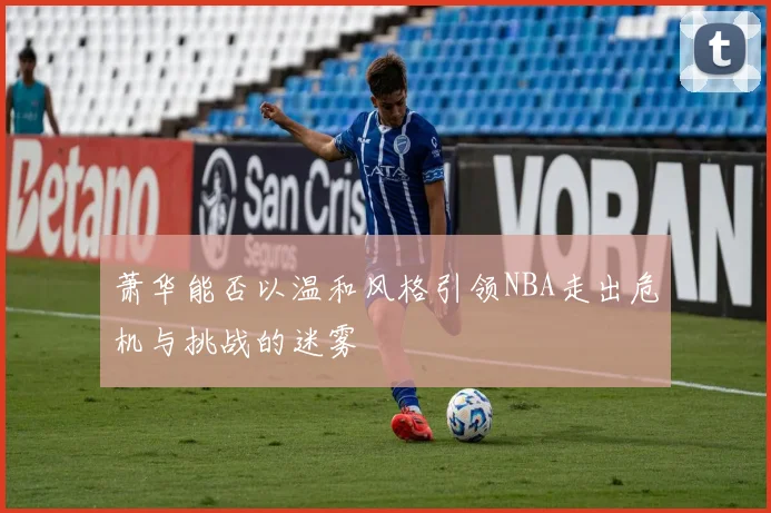萧华能否以温和风格引领NBA走出危机与挑战的迷雾
