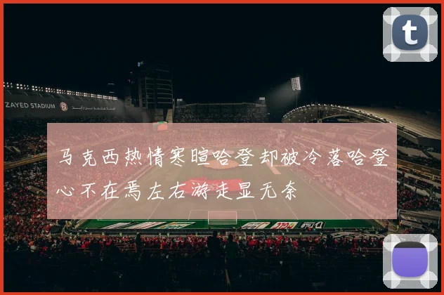 马克西热情寒暄哈登却被冷落哈登心不在焉左右游走显无奈