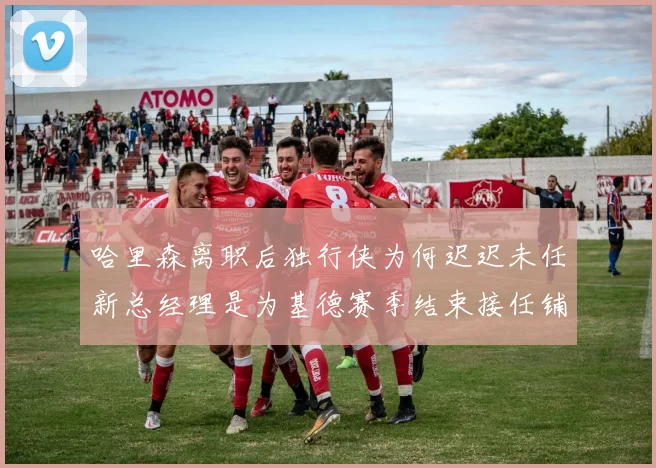 哈里森离职后独行侠为何迟迟未任新总经理是为基德赛季结束接任铺路吗