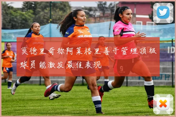 莫德里奇称阿莱格里善于管理顶级球员能激发最佳表现